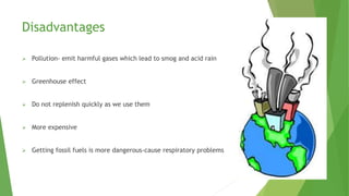Disadvantages
 Pollution- emit harmful gases which lead to smog and acid rain
 Greenhouse effect
 Do not replenish quickly as we use them
 More expensive
 Getting fossil fuels is more dangerous-cause respiratory problems
 