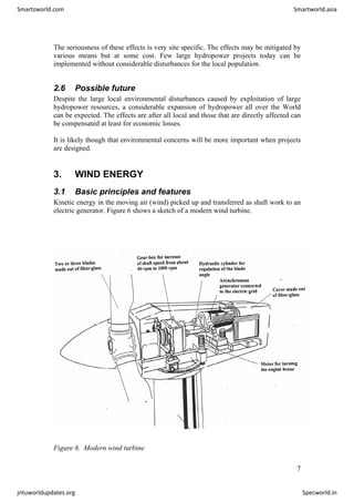 The seriousness of these effects is very site specific. The effects may be mitigated by
various means but at some cost. Few large hydropower projects today can be
implemented without considerable disturbances for the local population.
2.6 Possible future
Despite the large local environmental disturbances caused by exploitation of large
hydropower resources, a considerable expansion of hydropower all over the World
can be expected. The effects are after all local and those that are directly affected can
be compensated at least for economic losses.
It is likely though that environmental concerns will be more important when projects
are designed.
3. WIND ENERGY
3.1 Basic principles and features
Kinetic energy in the moving air (wind) picked up and transferred as shaft work to an
electric generator. Figure 6 shows a sketch of a modern wind turbine.
Figure 6. Modern wind turbine
7
Smartzworld.com Smartworld.asia
jntuworldupdates.org Specworld.in
 