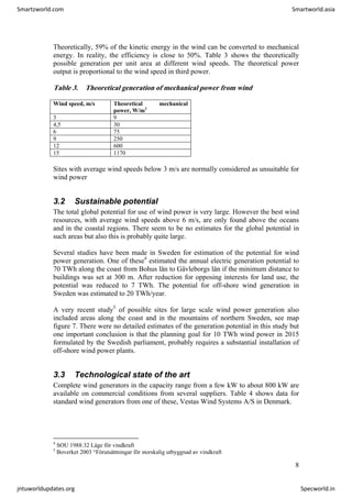 Theoretically, 59% of the kinetic energy in the wind can be converted to mechanical
energy. In reality, the efficiency is close to 50%. Table 3 shows the theoretically
possible generation per unit area at different wind speeds. The theoretical power
output is proportional to the wind speed in third power.
Table 3. Theoretical generation of mechanical power from wind
Wind speed, m/s Theoretical mechanical
power, W/m2
3 9
4,5 30
6 75
9 250
12 600
15 1170
Sites with average wind speeds below 3 m/s are normally considered as unsuitable for
wind power
3.2 Sustainable potential
The total global potential for use of wind power is very large. However the best wind
resources, with average wind speeds above 6 m/s, are only found above the oceans
and in the coastal regions. There seem to be no estimates for the global potential in
such areas but also this is probably quite large.
Several studies have been made in Sweden for estimation of the potential for wind
power generation. One of these4
estimated the annual electric generation potential to
70 TWh along the coast from Bohus län to Gävleborgs län if the minimum distance to
buildings was set at 300 m. After reduction for opposing interests for land use, the
potential was reduced to 7 TWh. The potential for off-shore wind generation in
Sweden was estimated to 20 TWh/year.
A very recent study5
of possible sites for large scale wind power generation also
included areas along the coast and in the mountains of northern Sweden, see map
figure 7. There were no detailed estimates of the generation potential in this study but
one important conclusion is that the planning goal for 10 TWh wind power in 2015
formulated by the Swedish parliament, probably requires a substantial installation of
off-shore wind power plants.
3.3 Technological state of the art
Complete wind generators in the capacity range from a few kW to about 800 kW are
available on commercial conditions from several suppliers. Table 4 shows data for
standard wind generators from one of these, Vestas Wind Systems A/S in Denmark.
4
SOU 1988:32 Läge för vindkraft
5
Boverket 2003 “Förutsättningar för storskalig utbyggnad av vindkraft
8
Smartzworld.com Smartworld.asia
jntuworldupdates.org Specworld.in
 