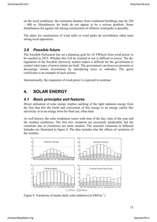 on the local conditions, the minimum distance from residential buildings may be 250
– 400 m. Disturbances for birds do not appear to be a serious problem. Some
disturbances for aquatic life during construction of offshore wind parks is possible.
The plans for construction of wind mills or wind parks do nevertheless often meet
strong local opposition.
3.6 Possible future
The Swedish Parliament has set a planning goal for 10 TWh(el) from wind power to
be reached in 2015. Whether this will be reached or not is difficult to assess. The de-
regulation of the Swedish electricity market makes it difficult for the government to
control what types of power plants are built. The government can however promote or
discourage certain investments by introducing taxes or subsidies. The green
certificates is an example of such actions.
Internationally, the expansion of wind power is expected to continue.
4. SOLAR ENERGY
4.1 Basic principles and features
Direct utilisation of solar energy implies catching of the light radiation energy from
the Sun that hits the Earth and conversion of this energy to an energy carrier like
electricity or to an energy form for final use, often heat.
As well known, the solar irradiation varies with time of the day, time of the year and
the weather conditions. The first two variations are accurately predictable, but the
variations due to cloudiness are more random. The seasonal variations at different
latitudes are illustrated in figure 8. The data includes also the effects of variations of
the weather.
Figure 8. Variations of means daily solar radiation (in kWh/m )
2
12
Smartzworld.com Smartworld.asia
jntuworldupdates.org Specworld.in
 