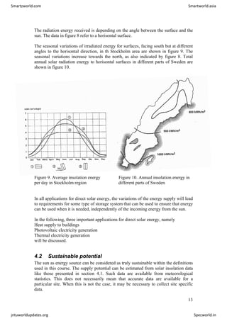 The radiation energy received is depending on the angle between the surface and the
sun. The data in figure 8 refer to a horisontal surface.
The seasonal variations of irradiated energy for surfaces, facing south but at different
angles to the horisontal direction, in th Stockholm area are shown in figure 9. The
seasonal variations increase towards the north, as also indicated by figure 8. Total
annual solar radiation energy to horisontal surfaces in different parts of Sweden are
shown in figure 10.
Figure 9. Average insolation energy Figure 10. Annual insolation energy in
per day in Stockholm region different parts of Sweden
In all applications for direct solar energy, the variations of the energy supply will lead
to requirements for some type of storage system that can be used to ensure that energy
can be used when it is needed, independently of the incoming energy from the sun.
In the following, three important applications for direct solar energy, namely
Heat supply to buildings
Photovoltaic electricity generation
Thermal electricity generation
will be discussed.
4.2 Sustainable potential
The sun as energy source can be considered as truly sustainable within the definitions
used in this course. The supply potential can be estimated from solar insolation data
like those presented in section 4.1. Such data are available from meteorological
statistics. This does not necessarily mean that accurate data are available for a
particular site. When this is not the case, it may be necessary to collect site specific
data.
13
Smartzworld.com Smartworld.asia
jntuworldupdates.org Specworld.in
 