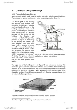 4.3 Solar heat supply to buildings
4.3.1 Technological state of the art
A distinction is usually made between passive and active solar heating of buildings.
The two types of systems are illustrated in the somewhat confusing figure 11.
The bottom part of the building
uses passive solar heating. This
means that thermal energy from the
sun is collected and stored by the
building structure. How much
passive solar heating can contribute
to the energy balance of a building
depends on the design of the
building, the location and
orientation of the building and the
presence of objects in the vicinity
of the building that obstruct the
solar radiation. Large front with
large windows towards the south,
no windows towards the north good
insulation and high thermal inertia
are favourable for passive solar
heating. For Sweden, a contribution
of 20% can generally be expected7
.
By design for optimum utilisation
about 50% of the heating demand
can be met with passive solar
heating.
Figure 11. Different approaches to use of solar
radiation for heating of a building
The upper part of the building shown in figure 11 uses active solar heating. This
means that special collectors for the solar radiation is used and that the thermal energy
is picked up by a circulating medium that is used to transfer heat to the building and
often also for heating of tap water. Water with anti-freeze is normally used as the
circulating medium. Figure 12 shows an example of a flat solar energy collector, used
for active solar heating systems.
Figure 12. Flat solar energy collector for active solar heating systems
7
Data for heating demands in buildings do seldom include this contribution.
14
Smartzworld.com Smartworld.asia
jntuworldupdates.org Specworld.in
 