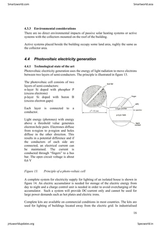 4.3.3 Environmental considerations
There are no direct environmental impacts of passive solar heating systems or active
systems with the collectors mounted on the roof of the building.
Active systems placed beside the building occupy some land area, rughly the same as
the collector area.
4.4 Photovoltaic electricity generation
4.4.1 Technological state of the art
Photovoltaic electricity generation uses the energy of light radiation to move electrons
between two layers of semi-conductors. The principle is illustrated in figure 13.
The photovoltaic cell consists of two
layers of semi-conductors:
n-layer Si doped with phosphor P
(excess electrons)
p-layer Si doped with boron B
(excess electron gaps)
Each layer is connected to a
conductor.
Light energy (photones) with energy
above a threshold value generates
electron-hole pairs. Electrones diffuse
from n-region to p-region and holes
diffuse in the other direction. This
results in a potential difference and if
the conductors of each side are
connected, an electrical current can
be maintained. The current is
conducted through “fingers” to a bus
bar. The open circuit voltage is about
0,6 V
Figure 13. Principle of a photo-voltaic cell
A complete system for electricity supply for lighting of an isolated house is shown in
figure 14. An electric accumulator is needed for storage of the electric energy from
day to night and a charge control unit is needed in order to avoid overcharging of the
accumulator. Such a system will provide DC-current only and cannot be used for
large power demands such as hot plates and electric irons.
Complete kits are available on commercial conditions in most countries. The kits are
used for lighting of buildings located away from the electric grid. In industrialised
16
Smartzworld.com Smartworld.asia
jntuworldupdates.org Specworld.in
 