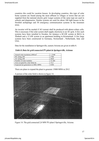 countries this could be vacation houses. In developing countries, this type of solar
home systems are found among the most affluent in villages or towns that are not
supplied from the national electric grid. Larger systems of the same type are used in
schools and dispensaries. Similar systems are used for about 100 light houses in the
Swedish archipelago and 50 emergency communication systems in the mountain
areas.
An inverter will be needed if AC-current shall be produced with photo-voltaic cells.
This is necessary if the solar system shall supply electricity to an AC-grid. A few such
systems have been installed in Sweden, for instance a 60 kW system at IKEA in
Älmhult and a 12 kW system in an apartment building in Kristianstad. A few large
systems have been constructed in Germany, Switzerland , Netherlands, Italy and
USA.
Data for the installation in Springerville, eastern Arizona are given in table 8.
Table 8. Data for grid connected PV-plant in Springerville, Arizona
Annual solar insolation, kWh/m2
> 2100
DC rating, kW 3780
AC rating, kW 2824
Number of solar modules 32 280
Area occupied by solar field, ha 15,2
Expected net generation in 2004, MWh 6540
There are plans to expand the plant to generate 15000 MWh in 2012
A picture of the solar field is shown in figure 14.
Figure 14. The grid connected 2,8 MW PV-plant I Springerville, Arizona
17
Smartzworld.com Smartworld.asia
jntuworldupdates.org Specworld.in
 