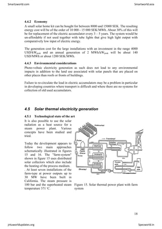 4.4.2 Economy
A small solar home kit can be bought for between 8000 and 15000 SEK. The resulting
energy cost will be of the order of 10 000 - 15 000 SEK/MWh. About 30% of this will
be for replacement of the electric accumulator every 3 – 5 years. The system would be
un-affordable if not used together with tube lights that give high light output with
comparatively low input of electric energy.
The generation cost for the large installations with an investment in the range 4000
USD/kWpeak and an annual generation of 2 MWh/kWpeak will be about 140
USD/MWh or about 1200 SEK/MWh.
4.4.3 Environmental considerations
Photo-voltaic electricity generation as such does not lead to any environmental
impacts in addition to the land use associated with solar panels that are placed on
other places than roofs or fronts of buildings.
Failure to re-circulate the lead in electric accumulators may be a problem in particular
in developing countries where transport is difficult and where there are no systems for
collection of old used accumulators.
4.5 Solar thermal electricity generation
4.5.1 Technological state of the art
It is also possible to use the solar
radiation as a heat source for a
steam power plant. Various
concepts have been studied and
tried.
Today the development appears to
follow two main approaches
schematically illustrated in figures
15 and 16. The "farm-system"
shown in figure 15 uses distributed
solar collectors which also include
the heating of the process medium.
. At least seven installations of the
farm-type at power outputs up to
30 MW have been built in
California. The steam pressure is
100 bar and the superheated steam
temperature 371 o
C.
Figure 15. Solar thermal power plant with farm
system
18
Smartzworld.com Smartworld.asia
jntuworldupdates.org Specworld.in
 