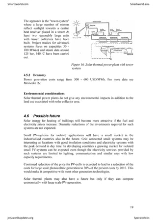 The approach is the "tower-system"
where a large number of mirrors
reflect sunlight towards a central
heat receiver placed in a tower At
least two reasonably large units
with tower collectors have been
built. Project studies for advanced
systems focus on capacities 30 -
100 MW(e) and steam data around
125 bar, 540 o
C have been carried
out.
Figure 16. Solar thermal power plant with tower
system
4.5.2 Economy
Power generation costs range from 300 - 600 USD/MWh. For more data see
Meinecke /6/.
Environmental considerations
Solar thermal power plants do not give any environmental impacts in addition to the
land use associated with solar collector area.
4.6 Possible future
Solar energy for heating of buildings will become more attractive if the fuel and
electricity prices increase. Dramatic reductions of the investments required for such
systems are not expected.
Small PV-systems for isolated applications will have a small market in the
industrialised countries also in the future. Grid connected small systems may be
interesting at locations with good insolation conditions and electricity systems with
the peak demand in day time. In developing countries a growing market for isolated
small PV-systems can be expected even though the electricity services provided by
such systems are limited to lighting, communication and similar uses with low
capacity requirements.
Continued reduction of the price for PV-cells is expected to lead to a reduction of the
costs for large scale photovoltaic generation to 30% of the present costs by 2010. This
would make it competitive with most other generation technologies.
Solar thermal plants may also have a future but only if they can compete
economically with large scale PV-generation.
19
Smartzworld.com Smartworld.asia
jntuworldupdates.org Specworld.in
 