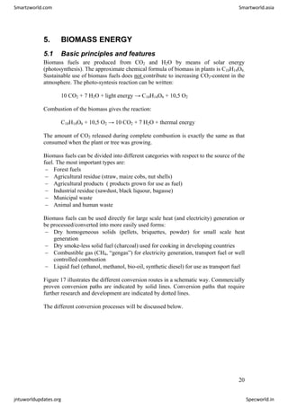 5. BIOMASS ENERGY
5.1 Basic principles and features
Biomass fuels are produced from CO2 and H2O by means of solar energy
(photosynthesis). The approximate chemical formula of biomass in plants is C10H14O6.
Sustainable use of biomass fuels does not contribute to increasing CO2-content in the
atmosphere. The photo-syntesis reaction can be written:
10 CO2 + 7 H2O + light energy → C10H14O6 + 10,5 O2
Combustion of the biomass gives the reaction:
C10H14O6 + 10,5 O2 → 10 CO2 + 7 H2O + thermal energy
The amount of CO2 released during complete combustion is exactly the same as that
consumed when the plant or tree was growing.
Biomass fuels can be divided into different categories with respect to the source of the
fuel. The most important types are:
− Forest fuels
− Agricultural residue (straw, maize cobs, nut shells)
− Agricultural products ( products grown for use as fuel)
− Industrial residue (sawdust, black liquour, bagasse)
− Municipal waste
− Animal and human waste
Biomass fuels can be used directly for large scale heat (and electricity) generation or
be processed/converted into more easily used forms:
− Dry homogeneous solids (pellets, briquettes, powder) for small scale heat
generation
− Dry smoke-less solid fuel (charcoal) used for cooking in developing countries
− Combustible gas (CH4, “gengas”) for electricity generation, transport fuel or well
controlled combustion
− Liquid fuel (ethanol, methanol, bio-oil, synthetic diesel) for use as transport fuel
Figure 17 illustrates the different conversion routes in a schematic way. Commercially
proven conversion paths are indicated by solid lines. Conversion paths that require
further research and development are indicated by dotted lines.
The different conversion processes will be discussed below.
20
Smartzworld.com Smartworld.asia
jntuworldupdates.org Specworld.in
 