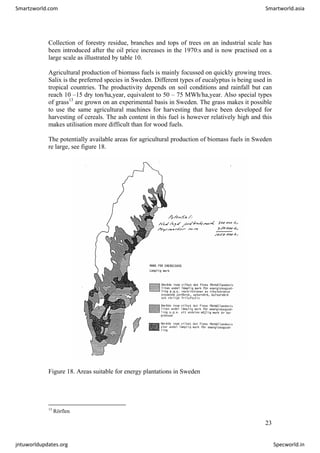 Collection of forestry residue, branches and tops of trees on an industrial scale has
been introduced after the oil price increases in the 1970:s and is now practised on a
large scale as illustrated by table 10.
Agricultural production of biomass fuels is mainly focussed on quickly growing trees.
Salix is the preferred species in Sweden. Different types of eucalyptus is being used in
tropical countries. The productivity depends on soil conditions and rainfall but can
reach 10 –15 dry ton/ha,year, equivalent to 50 – 75 MWh/ha,year. Also special types
of grass13
are grown on an experimental basis in Sweden. The grass makes it possible
to use the same agricultural machines for harvesting that have been developed for
harvesting of cereals. The ash content in this fuel is however relatively high and this
makes utilisation more difficult than for wood fuels.
The potentially available areas for agricultural production of biomass fuels in Sweden
re large, see figure 18.
Figure 18. Areas suitable for energy plantations in Sweden
13
Rörflen
23
Smartzworld.com Smartworld.asia
jntuworldupdates.org Specworld.in
 