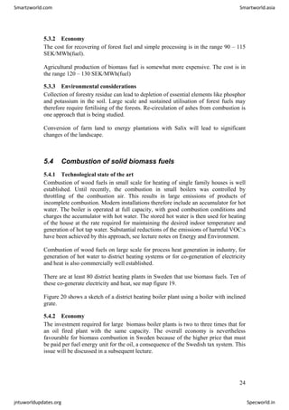 5.3.2 Economy
The cost for recovering of forest fuel and simple processing is in the range 90 – 115
SEK/MWh(fuel).
Agricultural production of biomass fuel is somewhat more expensive. The cost is in
the range 120 – 130 SEK/MWh(fuel)
5.3.3 Environmental considerations
Collection of forestry residue can lead to depletion of essential elements like phosphor
and potassium in the soil. Large scale and sustained utilisation of forest fuels may
therefore require fertilising of the forests. Re-circulation of ashes from combustion is
one approach that is being studied.
Conversion of farm land to energy plantations with Salix will lead to significant
changes of the landscape.
5.4 Combustion of solid biomass fuels
5.4.1 Technological state of the art
Combustion of wood fuels in small scale for heating of single family houses is well
established. Until recently, the combustion in small boilers was controlled by
throttling of the combustion air. This results in large emissions of products of
incomplete combustion. Modern installations therefore include an accumulator for hot
water. The boiler is operated at full capacity, with good combustion conditions and
charges the accumulator with hot water. The stored hot water is then used for heating
of the house at the rate required for maintaining the desired indoor temperature and
generation of hot tap water. Substantial reductions of the emissions of harmful VOC:s
have been achieved by this approach, see lecture notes on Energy and Environment.
Combustion of wood fuels on large scale for process heat generation in industry, for
generation of hot water to district heating systems or for co-generation of electricity
and heat is also commercially well established.
There are at least 80 district heating plants in Sweden that use biomass fuels. Ten of
these co-generate electricity and heat, see map figure 19.
Figure 20 shows a sketch of a district heating boiler plant using a boiler with inclined
grate.
5.4.2 Economy
The investment required for large biomass boiler plants is two to three times that for
an oil fired plant with the same capacity. The overall economy is nevertheless
favourable for biomass combustion in Sweden because of the higher price that must
be paid per fuel energy unit for the oil, a consequence of the Swedish tax system. This
issue will be discussed in a subsequent lecture.
24
Smartzworld.com Smartworld.asia
jntuworldupdates.org Specworld.in
 