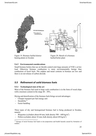 Figure 19. Biomass fuelled district Figure 20. Sketch of a biomass
heating plants in Sweden fuelled boiler plant
5.4.3 Environmental considerations
Small biomass boilers that use air throttle control emit large amounts of VOC:s at low
load. Otherwise biomass combustion is more environmentally benign than
combustion of fossil fuels. The sulphur and metal contents in biomass are low and
there is no net release of carbon dioxide.
5.5 Refinement of solid biomass fuels
5.5.1 Technological state of the art
Most of the biomass fuel used in large scale combustion is in the form of wood chips
with a moisture content in the range 40 – 50%.
Drying and densification of the biomass fuels brings several advantages:
− Cheaper transport per fuel energy unit
− Storability14
− Easier handling
Three types of dry and homogenised biomass fuel is being produced in Sweden,
namely:
− Briquettes (cylinders about 60 mm, bulk density 500 – 600 kg/m3
)
− Pellets (cylinders about 10 mm, bulk density about 650 kg/m3
)
14
Storage of moist biomass fuel leads to de-composition and health hazards caused by formation of
mildew.
25
Smartzworld.com Smartworld.asia
jntuworldupdates.org Specworld.in
 