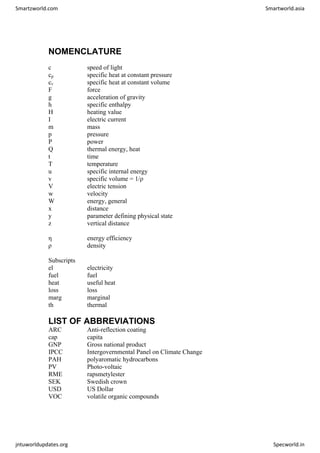 NOMENCLATURE
c speed of light
cp specific heat at constant pressure
cv specific heat at constant volume
F force
g acceleration of gravity
h specific enthalpy
H heating value
I electric current
m mass
p pressure
P power
Q thermal energy, heat
t time
T temperature
u specific internal energy
v specific volume = 1/ρ
V electric tension
w velocity
W energy, general
x distance
y parameter defining physical state
z vertical distance
η energy efficiency
ρ density
Subscripts
el electricity
fuel fuel
heat useful heat
loss loss
marg marginal
th thermal
LIST OF ABBREVIATIONS
ARC Anti-reflection coating
cap capita
GNP Gross national product
IPCC Intergovernmental Panel on Climate Change
PAH polyaromatic hydrocarbons
PV Photo-voltaic
RME rapsmetylester
SEK Swedish crown
USD US Dollar
VOC volatile organic compounds
Smartzworld.com Smartworld.asia
jntuworldupdates.org Specworld.in
 