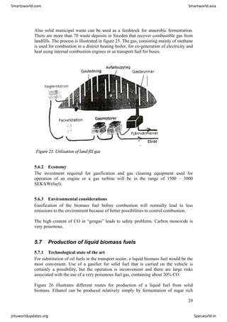 Also solid municipal waste can be used as a feedstock for anaerobic fermentation.
There are more than 70 waste deposits in Sweden that recover combustible gas from
landfills. The process is illustrated in figure 25. The gas, consisting mainly of methane
is used for combustion in a district heating boiler, for co-generation of electricity and
heat using internal combustion engines or as transport fuel for buses.
5.6.2 Economy
The investment required for gasification and gas cleaning equipment used for
operation of an engine or a gas turbine will be in the range of 1500 – 3000
SEK/kW(fuel).
5.6.3 Environmental considerations
Gasification of the biomass fuel before combustion will normally lead to less
emissions to the environment because of better possibilities to control combustion.
The high content of CO in “gengas” leads to safety problems. Carbon monoxide is
very poisonous.
5.7 Production of liquid biomass fuels
5.7.1 Technological state of the art
For substitution of oil fuels in the transport sector, a liquid biomass fuel would be the
most convenient. Use of a gasifier for solid fuel that is carried on the vehicle is
certainly a possibility, but the operation is inconvenient and there are large risks
associated with the use of a very poisonous fuel gas, containing about 20% CO.
Figure 26 illustrates different routes for production of a liquid fuel from solid
biomass. Ethanol can be produced relatively simply by fermentation of sugar rich
29
Smartzworld.com Smartworld.asia
jntuworldupdates.org Specworld.in
 