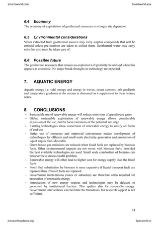 6.4 Economy
The economy of exploitation of geothermal resources is strongly site dependant.
6.5 Environmental considerations
Steam extracted from geothermal sources may carry sulphur compounds that will be
emitted unless pre-cautions are taken to collect them. Geothermal water may carry
salts that also must be taken care of .
6.6 Possible future
The geothermal resources that remain un-exploited will probably be utilised when this
appears as economic. No major break-throughs in technology are expected.
7. AQUATIC ENERGY
Aquatic energy i.e. tidal energy and energy in waves, ocean currents, salt gradients
and temperature gradients in the oceans is discussed in a supplement to these lecture
notes.
8. CONCLUSIONS
− Sustainable use of renewable energy will reduce emissions of greenhouse gases
− Global sustainable exploitation of renewable energy allows considerable
expansion of the use, but the local variations of the potential are large
− Existing technologies allow conversion of renewable energy to satisfy all forms
of end use
− Better use of resources and improved convenience makes development of
technologies for efficient and small scale electricity generation and production of
liquid engine fuels desirable
− Green house gas emissions are reduced when fossil fuels are replaced by biomass
fuels. Other environmental impacts are not worse with biomass fuels, provided
the best available technologies are used. Small scale combustion of biomass can
however be a serious health problem.
− Renewable energy will often lead to higher cost for energy supply than the fossil
fuels
− Fossil fuel substitution by biomass is more expensive if liquid transport fuels are
replaced than if boiler fuels are replaced.
− Government interventions (taxes or subsidies) are therefore often required for
promotion of renewable energy
− Introduction of new energy sources and technologies may be delayed or
prevented by institutional barriers. This applies also for renewable energy.
Government interventions can facilitate the transitions, but research support is not
sufficient.
34
Smartzworld.com Smartworld.asia
jntuworldupdates.org Specworld.in
 