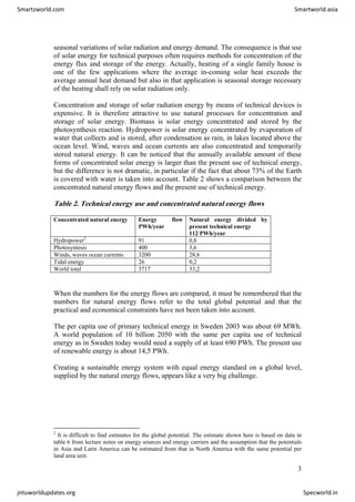 seasonal variations of solar radiation and energy demand. The consequence is that use
of solar energy for technical purposes often requires methods for concentration of the
energy flux and storage of the energy. Actually, heating of a single family house is
one of the few applications where the average in-coming solar heat exceeds the
average annual heat demand but also in that application is seasonal storage necessary
of the heating shall rely on solar radiation only.
Concentration and storage of solar radiation energy by means of technical devices is
expensive. It is therefore attractive to use natural processes for concentration and
storage of solar energy. Biomass is solar energy concentrated and stored by the
photosynthesis reaction. Hydropower is solar energy concentrated by evaporation of
water that collects and is stored, after condensation as rain, in lakes located above the
ocean level. Wind, waves and ocean currents are also concentrated and temporarily
stored natural energy. It can be noticed that the annually available amount of these
forms of concentrated solar energy is larger than the present use of technical energy,
but the difference is not dramatic, in particular if the fact that about 73% of the Earth
is covered with water is taken into account. Table 2 shows a comparison between the
concentrated natural energy flows and the present use of technical energy.
Table 2. Technical energy use and concentrated natural energy flows
Concentrated natural energy Energy flow
PWh/year
Natural energy divided by
present technical energy
112 PWh/year
Hydropower2
91 0,8
Photosyntesis 400 3,6
Winds, waves ocean currents 3200 28,6
Tidal energy 26 0,2
World total 3717 33,2
When the numbers for the energy flows are compared, it must be remembered that the
numbers for natural energy flows refer to the total global potential and that the
practical and economical constraints have not been taken into account.
The per capita use of primary technical energy in Sweden 2003 was about 69 MWh.
A world population of 10 billion 2050 with the same per capita use of technical
energy as in Sweden today would need a supply of at least 690 PWh. The present use
of renewable energy is about 14,5 PWh.
Creating a sustainable energy system with equal energy standard on a global level,
supplied by the natural energy flows, appears like a very big challenge.
2
It is difficult to find estimates for the global potential. The estimate shown here is based on data in
table 6 from lecture notes on energy sources and energy carriers and the assumption that the potentials
in Asia and Latin America can be estimated from that in North America with the same potential per
land area unit.
3
Smartzworld.com Smartworld.asia
jntuworldupdates.org Specworld.in
 