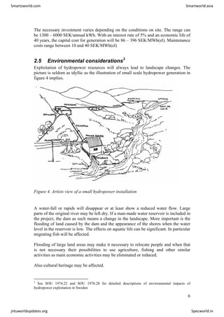 The necessary investment varies depending on the conditions on site. The range can
be 1300 – 6000 SEK/annual kWh. With an interest rate of 5% and an economic life of
40 years, the capital cost for generation will be 86 – 396 SEK/MWh(el). Maintenance
costs range between 10 and 40 SEK/MWh(el)
2.5 Environmental considerations3
Exploitation of hydropower resources will always lead to landscape changes. The
picture is seldom as idyllic as the illustration of small scale hydropower generation in
figure 4 implies.
Figure 4. Artists view of a small hydropower installation
A water-fall or rapids will disappear or at least show a reduced water flow. Large
parts of the original river may be left dry. If a man-made water reservoir is included in
the project, the dam as such means a change in the landscape. More important is the
flooding of land caused by the dam and the appearance of the shores when the water
level in the reservoir is low. The effects on aquatic life can be significant. In particular
migrating fish will be affected.
Flooding of large land areas may make it necessary to relocate people and when that
is not necessary their possibilities to use agriculture, fishing and other similar
activities as main economic activities may be eliminated or reduced.
Also cultural heritage may be affected.
3
See SOU 1974:22 and SOU 1976:28 for detailed descriptions of environmental impacts of
hydropower exploitation in Sweden
6
Smartzworld.com Smartworld.asia
jntuworldupdates.org Specworld.in
 
