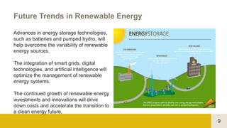 9
Future Trends in Renewable Energy
Advances in energy storage technologies,
such as batteries and pumped hydro, will
help overcome the variability of renewable
energy sources.
The integration of smart grids, digital
technologies, and artificial intelligence will
optimize the management of renewable
energy systems.
The continued growth of renewable energy
investments and innovations will drive
down costs and accelerate the transition to
a clean energy future.
 