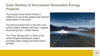 10
Case Studies of Successful Renewable Energy
Projects
The Ivanpah Solar Power Facility in
California is one of the largest solar thermal
power plants in the world.
The Hornsea Wind Farm in the UK is the
world's largest offshore wind farm, capable
of powering over 1 million homes.
The Three Gorges Dam in China is the
world's largest hydropower project,
providing clean energy and flood control
benefits.
 