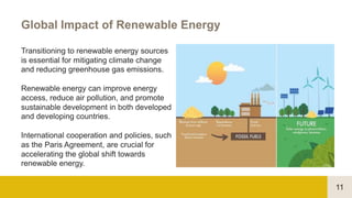 11
Global Impact of Renewable Energy
Transitioning to renewable energy sources
is essential for mitigating climate change
and reducing greenhouse gas emissions.
Renewable energy can improve energy
access, reduce air pollution, and promote
sustainable development in both developed
and developing countries.
International cooperation and policies, such
as the Paris Agreement, are crucial for
accelerating the global shift towards
renewable energy.
 