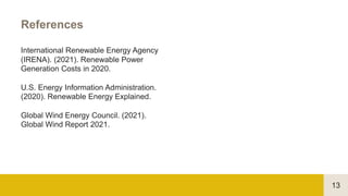 13
References
International Renewable Energy Agency
(IRENA). (2021). Renewable Power
Generation Costs in 2020.
U.S. Energy Information Administration.
(2020). Renewable Energy Explained.
Global Wind Energy Council. (2021).
Global Wind Report 2021.
 
