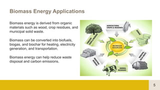 5
Biomass Energy Applications
Biomass energy is derived from organic
materials such as wood, crop residues, and
municipal solid waste.
Biomass can be converted into biofuels,
biogas, and biochar for heating, electricity
generation, and transportation.
Biomass energy can help reduce waste
disposal and carbon emissions.
 