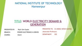 TITLE: WORLD ELECTRICITY DEMAND &
GENERATION
PRESENTED BY: Rajiv Sen Gupta
BRANCH: POWER ELECTRONICS & DRIVES
COURSE: btech
NATIONAL INSTITUTE OF TECHNOLOGY
Hameerpur
PRESENTED TO: Dr ANMOL RATAN SAXENA
(Associate Professor)
DEPARTMENT: EEE
 