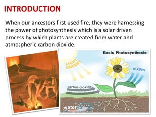 INTRODUCTION
When our ancestors first used fire, they were harnessing
the power of photosynthesis which is a solar driven
process by which plants are created from water and
atmospheric carbon dioxide.
www.naveedurrehman.com 16
 