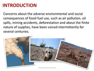 INTRODUCTION
Concerns about the adverse environmental and social
consequences of fossil fuel use, such as air pollution, oil
spills, mining accidents, deforestation and about the finite
nature of supplies, have been voiced intermittently for
several centuries.
www.naveedurrehman.com 24
 