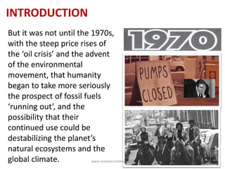INTRODUCTION
But it was not until the 1970s,
with the steep price rises of
the ‘oil crisis’ and the advent
of the environmental
movement, that humanity
began to take more seriously
the prospect of fossil fuels
‘running out’, and the
possibility that their
continued use could be
destabilizing the planet’s
natural ecosystems and the
global climate. www.naveedurrehman.com 25
 