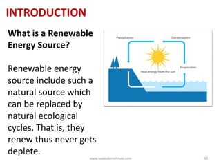 INTRODUCTION
What is a Renewable
Energy Source?
Renewable energy
source include such a
natural source which
can be replaced by
natural ecological
cycles. That is, they
renew thus never gets
deplete.
www.naveedurrehman.com 33
 
