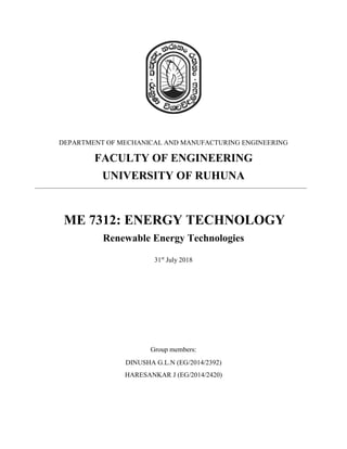 DEPARTMENT OF MECHANICAL AND MANUFACTURING ENGINEERING
FACULTY OF ENGINEERING
UNIVERSITY OF RUHUNA
ME 7312: ENERGY TECHNOLOGY
Renewable Energy Technologies
31st
July 2018
Group members:
DINUSHA G.L.N (EG/2014/2392)
HARESANKAR J (EG/2014/2420)
 