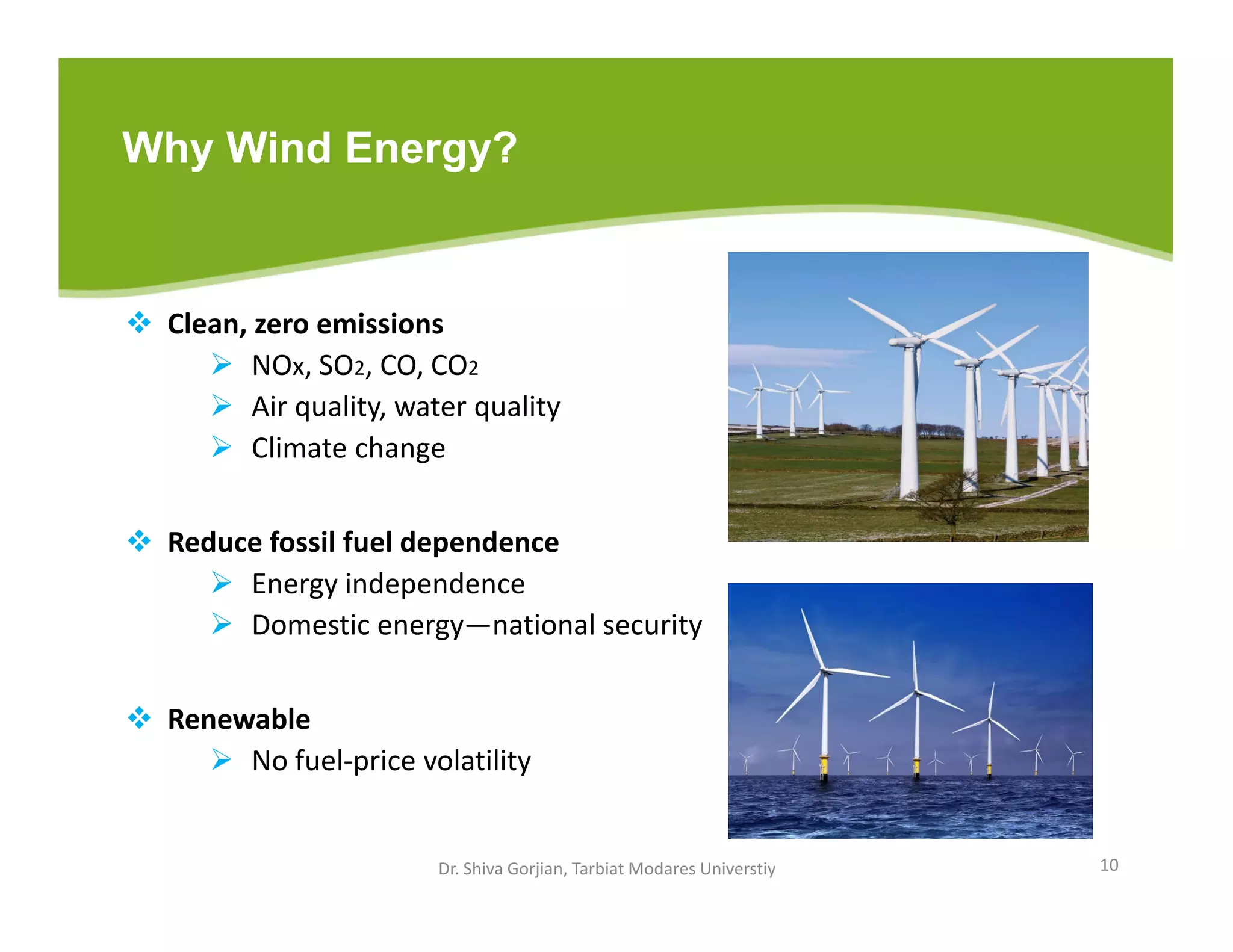 Why Wind Energy?
 Clean, zero emissions
 NOx, SO2, CO, CO2
 Air quality, water quality
 Climate change
 Reduce fossil fuel dependence
 Energy independence
 Domestic energy—national security
 Renewable
 No fuel-price volatility
Dr. Shiva Gorjian, Tarbiat Modares Universtiy 10
 