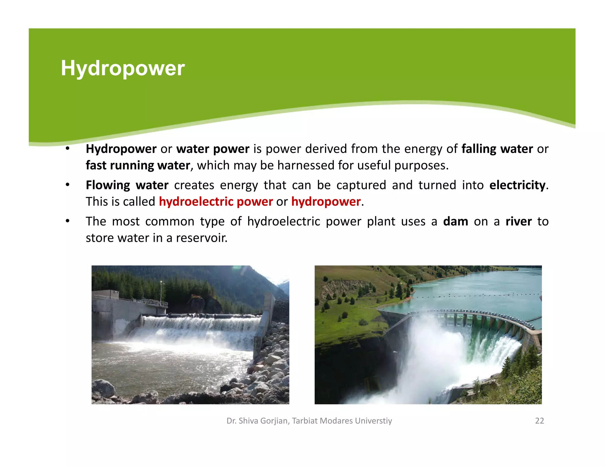 Hydropower
• Hydropower or water power is power derived from the energy of falling water or
fast running water, which may be harnessed for useful purposes.
• Flowing water creates energy that can be captured and turned into electricity.
This is called hydroelectric power or hydropower.
• The most common type of hydroelectric power plant uses a dam on a river to
store water in a reservoir.
Dr. Shiva Gorjian, Tarbiat Modares Universtiy 22
 