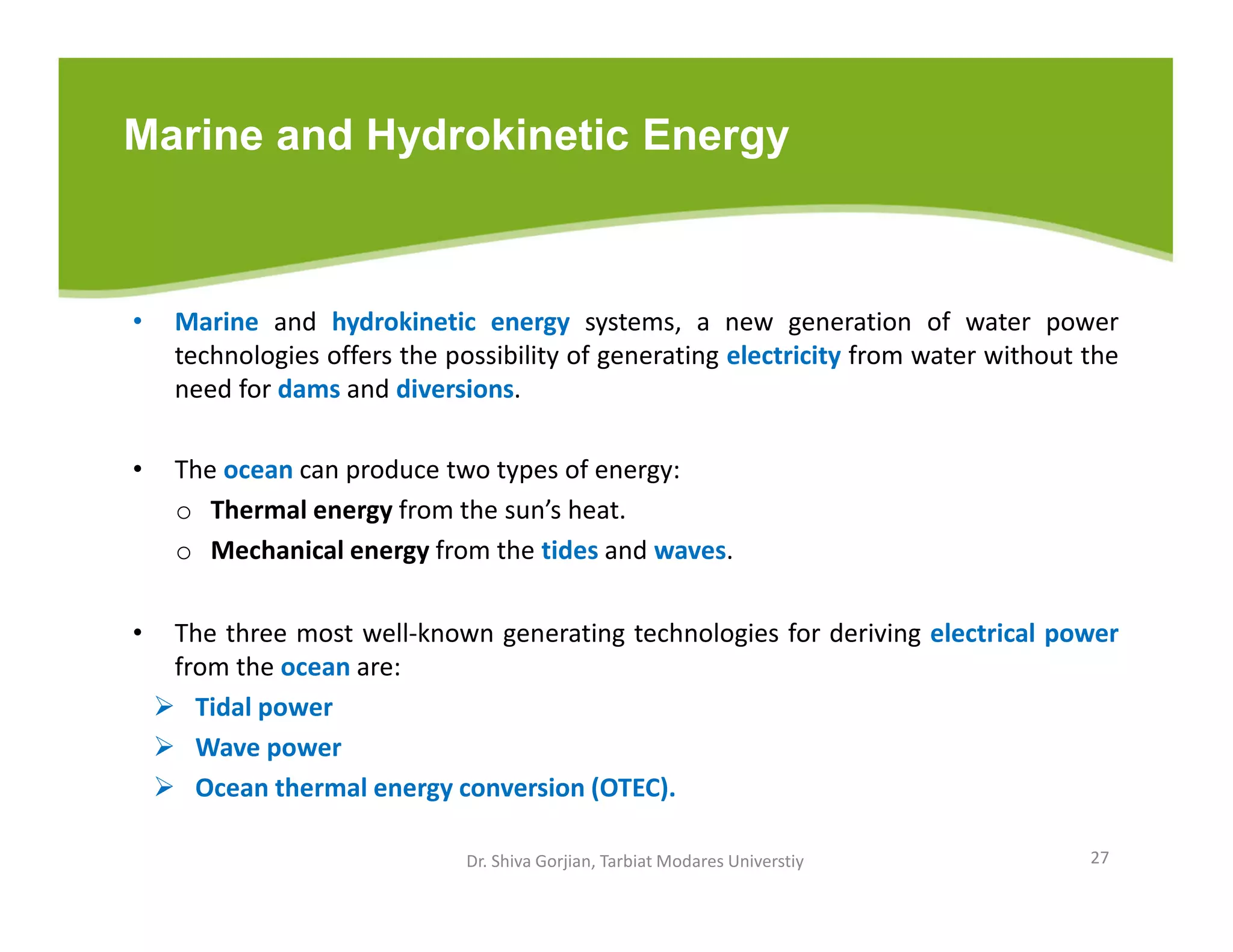Marine and Hydrokinetic Energy
• Marine and hydrokinetic energy systems, a new generation of water power
technologies offers the possibility of generating electricity from water without the
need for dams and diversions.
• The ocean can produce two types of energy:
o Thermal energy from the sun’s heat.
o Mechanical energy from the tides and waves.
• The three most well-known generating technologies for deriving electrical power
from the ocean are:
 Tidal power
 Wave power
 Ocean thermal energy conversion (OTEC).
Dr. Shiva Gorjian, Tarbiat Modares Universtiy 27
 