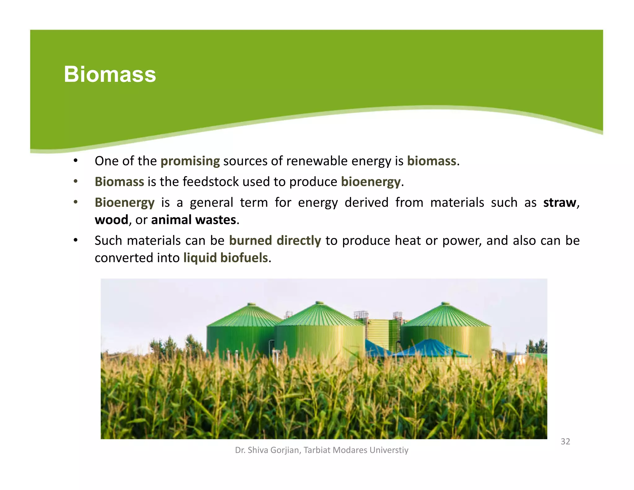 Biomass
• One of the promising sources of renewable energy is biomass.
• Biomass is the feedstock used to produce bioenergy.
• Bioenergy is a general term for energy derived from materials such as straw,
wood, or animal wastes.
• Such materials can be burned directly to produce heat or power, and also can be
converted into liquid biofuels.
Dr. Shiva Gorjian, Tarbiat Modares Universtiy
32
 