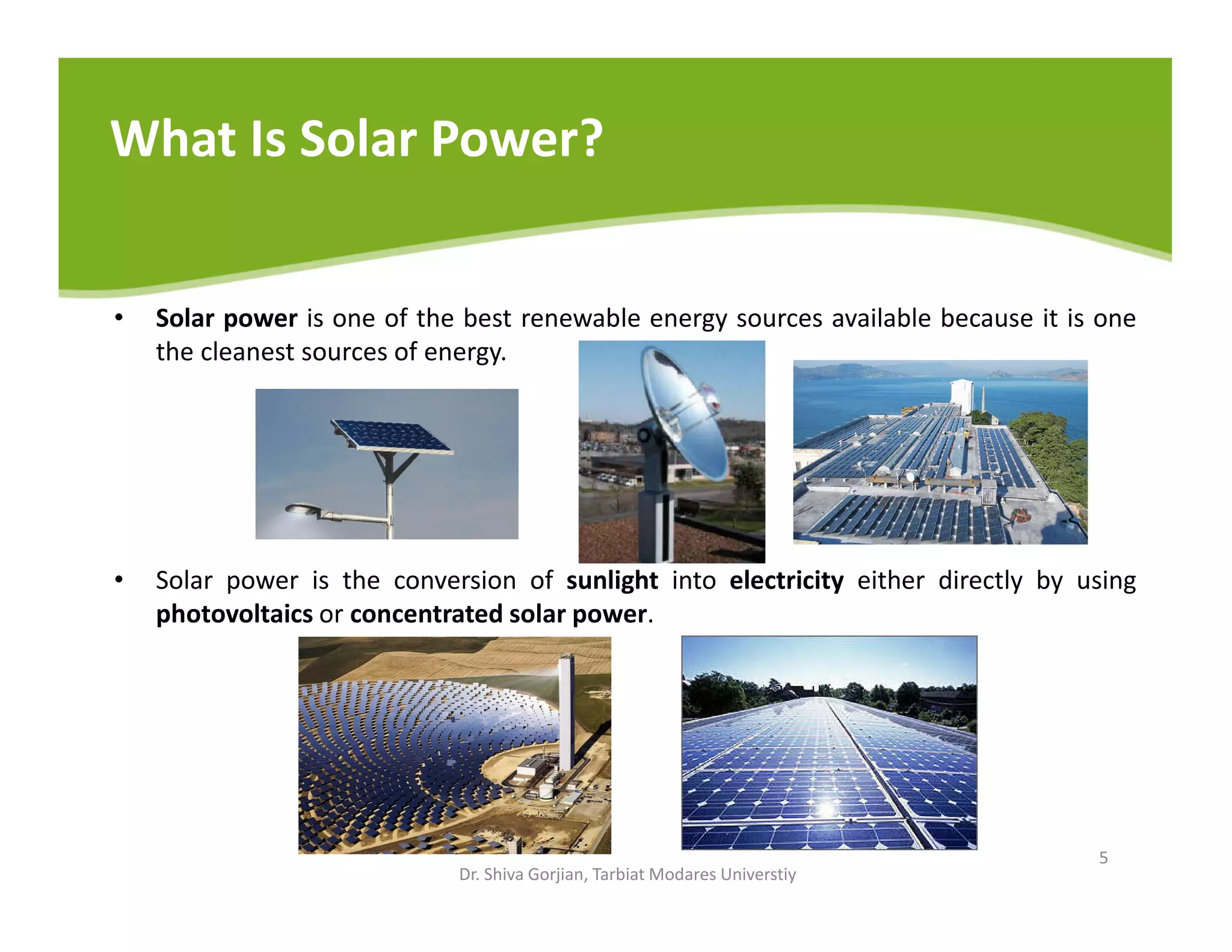 What Is Solar Power?
• Solar power is one of the best renewable energy sources available because it is one
the cleanest sources of energy.
• Solar power is the conversion of sunlight into electricity either directly by using
photovoltaics or concentrated solar power.
Dr. Shiva Gorjian, Tarbiat Modares Universtiy
5
 