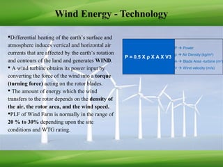 Wind Energy - Technology
Differential heating of the earth’s surface and
atmosphere induces vertical and horizontal air
currents that are affected by the earth’s rotation
and contours of the land and generates WIND.
 A wind turbine obtains its power input by
converting the force of the wind into a torque
(turning force) acting on the rotor blades.
 The amount of energy which the wind
transfers to the rotor depends on the density of
the air, the rotor area, and the wind speed.
PLF of Wind Farm is normally in the range of
20 % to 30% depending upon the site
conditions and WTG rating.
P  Power
ρ  Air Density (kg/m3
)
A  Blade Area -turbine (m2
)
V  Wind velocity (m/s)
P = 0.5 X ρ X A X V3
 