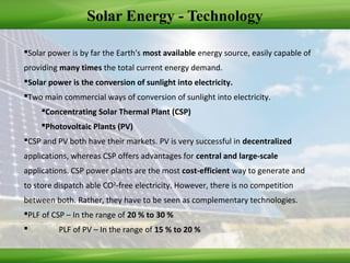 Solar Energy - Technology
Solar power is by far the Earth's most available energy source, easily capable of
providing many times the total current energy demand.
Solar power is the conversion of sunlight into electricity.
Two main commercial ways of conversion of sunlight into electricity.
Concentrating Solar Thermal Plant (CSP)
Photovoltaic Plants (PV)
CSP and PV both have their markets. PV is very successful in decentralized
applications, whereas CSP offers advantages for central and large-scale
applications. CSP power plants are the most cost-efficient way to generate and
to store dispatch able CO2
-free electricity. However, there is no competition
between both. Rather, they have to be seen as complementary technologies.
PLF of CSP – In the range of 20 % to 30 %
 PLF of PV – In the range of 15 % to 20 %
 