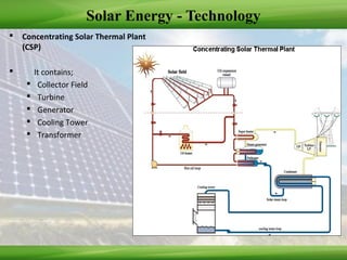 Solar Energy - Technology
 Concentrating Solar Thermal Plant
(CSP)
 It contains;
 Collector Field
 Turbine
 Generator
 Cooling Tower
 Transformer
 