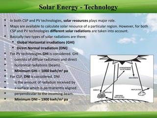 Solar Energy - Technology
 In both CSP and PV technologies, solar resources plays major role.
 Maps are available to calculate solar resource of a particular region. However, for both
CSP and PV technologies different solar radiations are taken into account.
 Basically two types of solar radiations are there;
 Global Horizontal irradiations (GHI)
 Direct Normal Irradiation (DNI)
 For PV technologies GHI is considered. GHI
 consists of diffuse radiations and direct
 horizontal radiations (beam).
 Minimum GHI – 1000 kwh/m2
pa
 For CSP, DNI is considered. DNI
 is the amount of radiation received by
 a surface which is permanently aligned
 perpendicular to the incoming beam.
 Minimum DNI – 1900 kwh/m2
pa
 