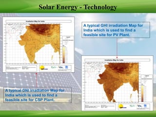Solar Energy - Technology
A typical DNI irradiation Map for
India which is used to find a
feasible site for CSP Plant.
A typical GHI irradiation Map for
India which is used to find a
feasible site for PV Plant.
 