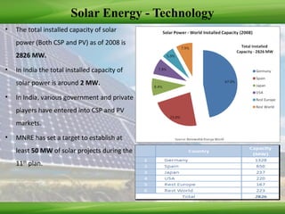 Solar Energy - Technology
• The total installed capacity of solar
power (Both CSP and PV) as of 2008 is
2826 MW.
• In India the total installed capacity of
solar power is around 2 MW.
• In India, various government and private
players have entered into CSP and PV
markets.
• MNRE has set a target to establish at
least 50 MW of solar projects during the
11th
plan.
 
