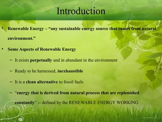 Introduction
• Renewable Energy – “any sustainable energy source that comes from natural
environment.”
• Some Aspects of Renewable Energy
– It exists perpetually and in abundant in the environment
– Ready to be harnessed, inexhaustible
– It is a clean alternative to fossil fuels
– “energy that is derived from natural process that are replenished
constantly” -- defined by the RENEWABLE ENERGY WORKING
 