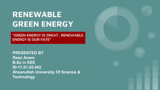 RENEWABLE
GREEN ENERGY
“GREEN ENERGY IS GREAT , RENEWABLE
ENERGY IS OUR FATE”
PRESENTED BY
Rean Anam
B.Sc in EEE
ID-17.01.05.042
Ahsanullah University Of Science &
Technology
 