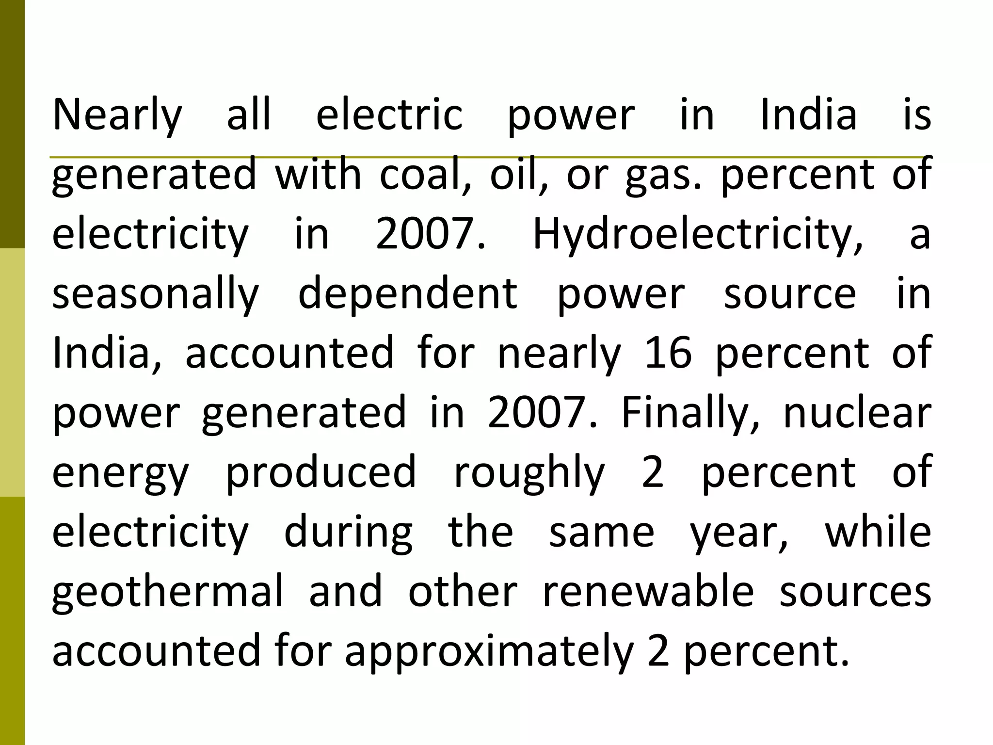 Nearly all electric power in India is
generated with coal, oil, or gas. percent of
electricity in 2007. Hydroelectricity, a
seasonally dependent power source in
India, accounted for nearly 16 percent of
power generated in 2007. Finally, nuclear
energy produced roughly 2 percent of
electricity during the same year, while
geothermal and other renewable sources
accounted for approximately 2 percent.
 