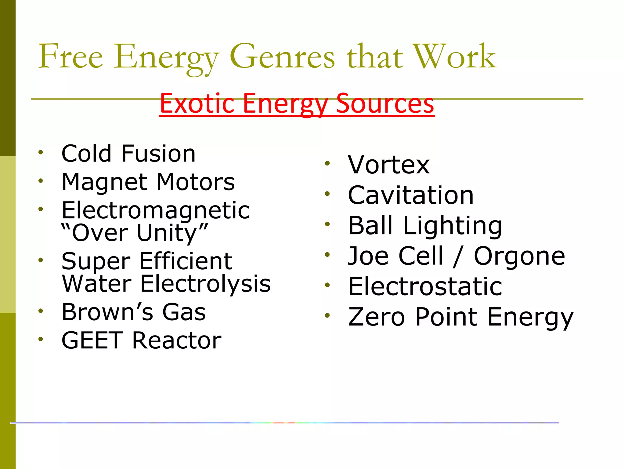 Free Energy Genres that Work
• Vortex
• Cavitation
• Ball Lighting
• Joe Cell / Orgone
• Electrostatic
• Zero Point Energy
Exotic Energy Sources
• Cold Fusion
• Magnet Motors
• Electromagnetic
“Over Unity”
• Super Efficient
Water Electrolysis
• Brown’s Gas
• GEET Reactor
 
