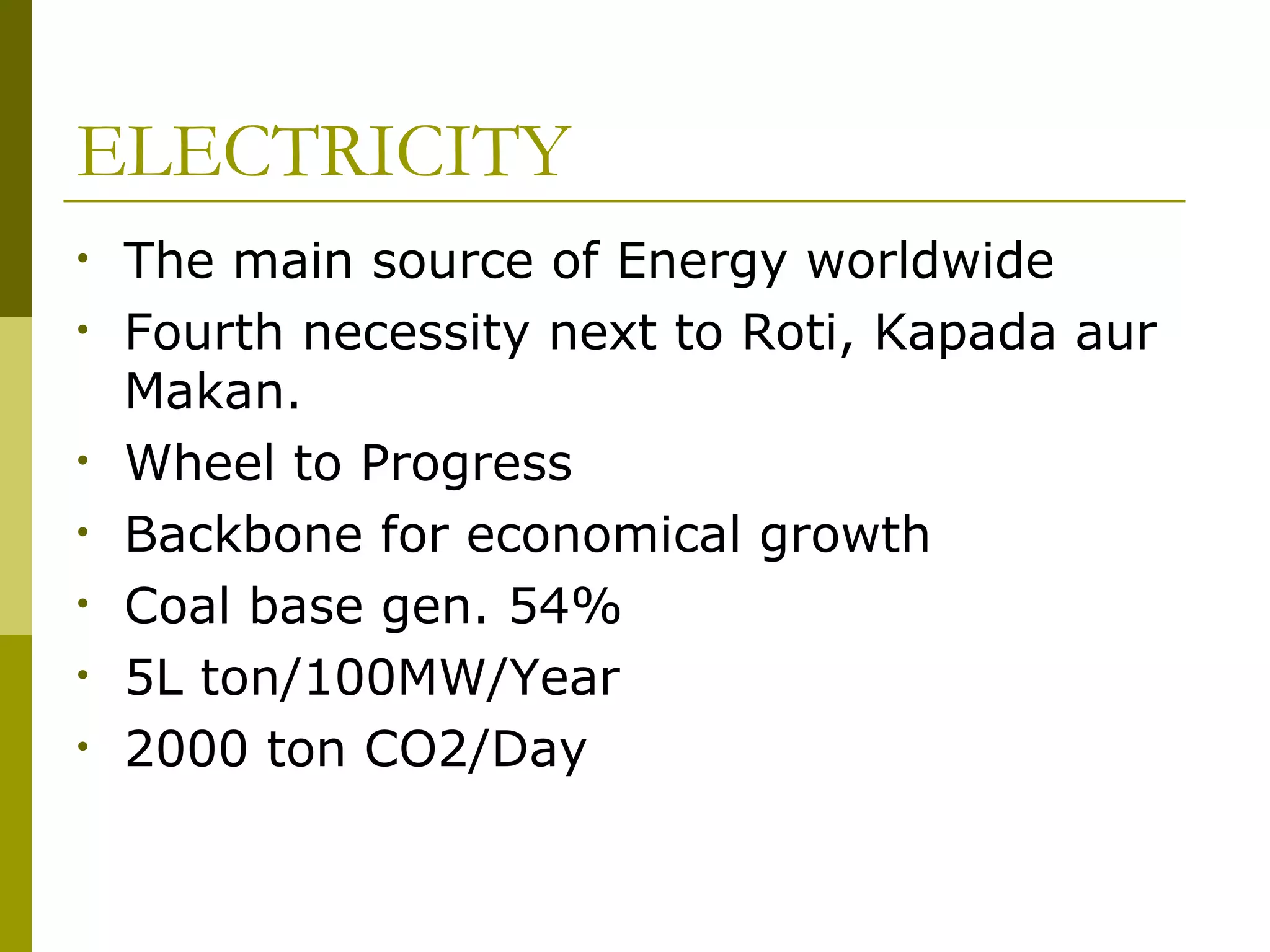 ELECTRICITY
• The main source of Energy worldwide
• Fourth necessity next to Roti, Kapada aur
Makan.
• Wheel to Progress
• Backbone for economical growth
• Coal base gen. 54%
• 5L ton/100MW/Year
• 2000 ton CO2/Day
 