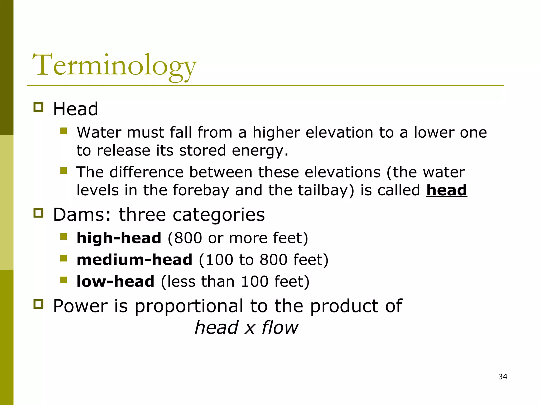 34
Terminology
 Head
 Water must fall from a higher elevation to a lower one
to release its stored energy.
 The difference between these elevations (the water
levels in the forebay and the tailbay) is called head
 Dams: three categories
 high-head (800 or more feet)
 medium-head (100 to 800 feet)
 low-head (less than 100 feet)
 Power is proportional to the product of
head x flow
 