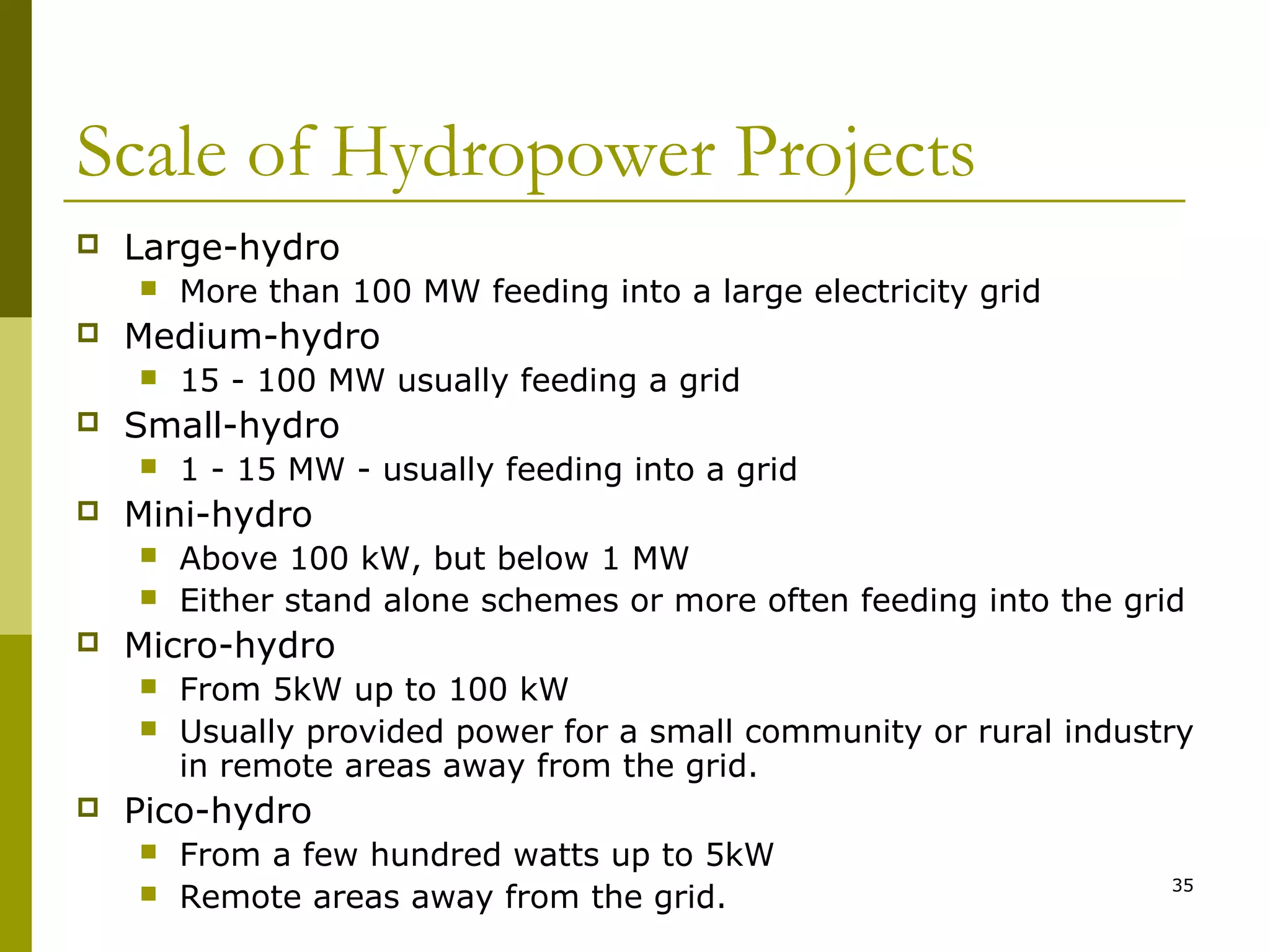 35
Scale of Hydropower Projects
 Large-hydro
 More than 100 MW feeding into a large electricity grid
 Medium-hydro
 15 - 100 MW usually feeding a grid
 Small-hydro
 1 - 15 MW - usually feeding into a grid
 Mini-hydro
 Above 100 kW, but below 1 MW
 Either stand alone schemes or more often feeding into the grid
 Micro-hydro
 From 5kW up to 100 kW
 Usually provided power for a small community or rural industry
in remote areas away from the grid.
 Pico-hydro
 From a few hundred watts up to 5kW
 Remote areas away from the grid.
 