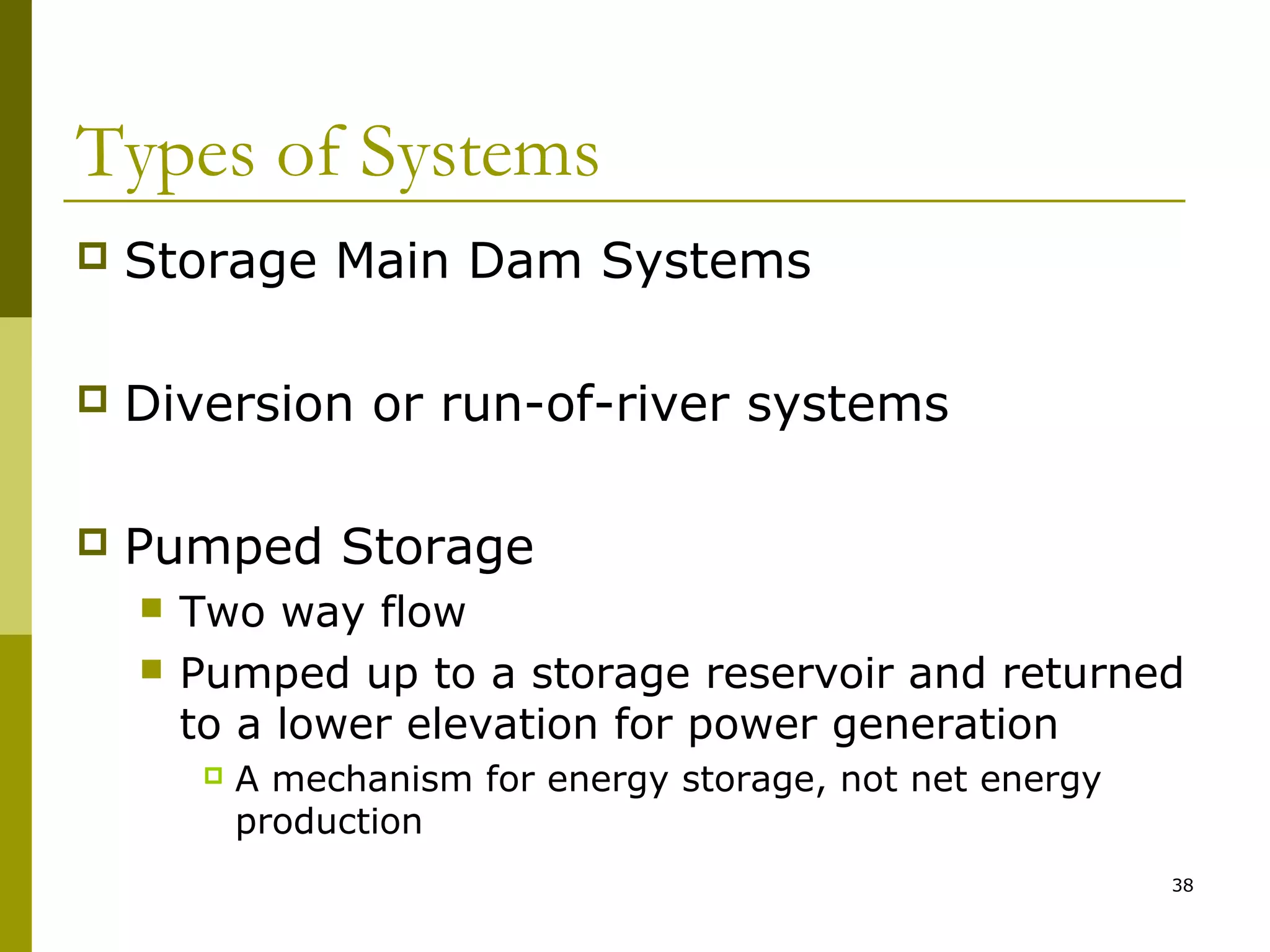 38
Types of Systems
 Storage Main Dam Systems
 Diversion or run-of-river systems
 Pumped Storage
 Two way flow
 Pumped up to a storage reservoir and returned
to a lower elevation for power generation
 A mechanism for energy storage, not net energy
production
 