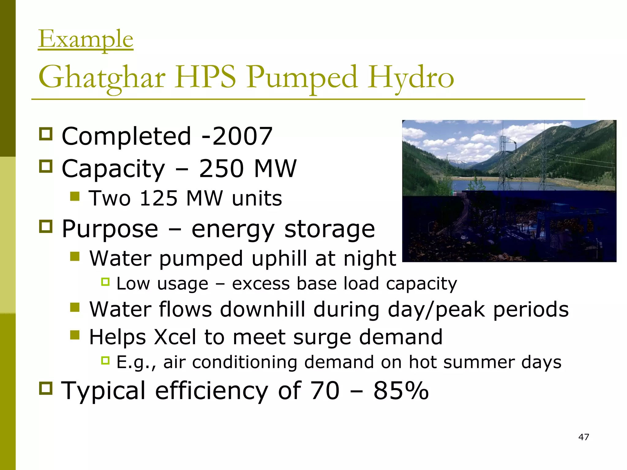 47
Example
Ghatghar HPS Pumped Hydro
 Completed -2007
 Capacity – 250 MW
 Two 125 MW units
 Purpose – energy storage
 Water pumped uphill at night
 Low usage – excess base load capacity
 Water flows downhill during day/peak periods
 Helps Xcel to meet surge demand
 E.g., air conditioning demand on hot summer days
 Typical efficiency of 70 – 85%
 